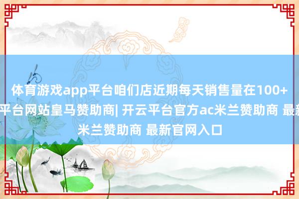 体育游戏app平台咱们店近期每天销售量在100+以上-开云平台网站皇马赞助商| 开云平台官方ac米兰赞助商 最新官网入口