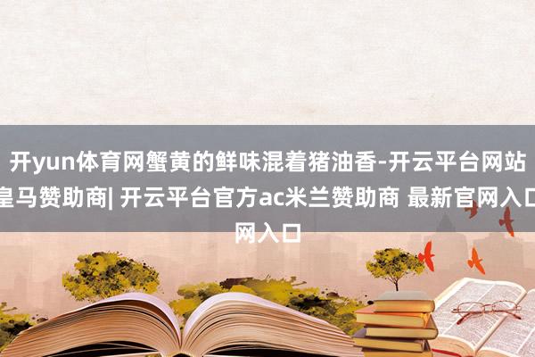 开yun体育网蟹黄的鲜味混着猪油香-开云平台网站皇马赞助商| 开云平台官方ac米兰赞助商 最新官网入口