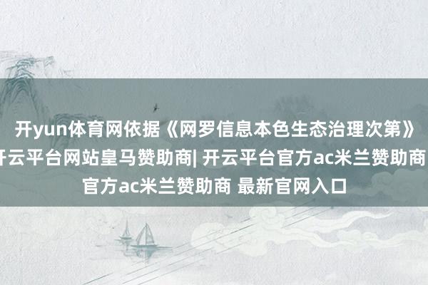 开yun体育网依据《网罗信息本色生态治理次第》等相干次第-开云平台网站皇马赞助商| 开云平台官方ac米兰赞助商 最新官网入口