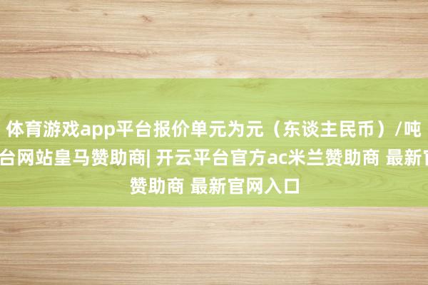 体育游戏app平台报价单元为元（东谈主民币）/吨-开云平台网站皇马赞助商| 开云平台官方ac米兰赞助商 最新官网入口