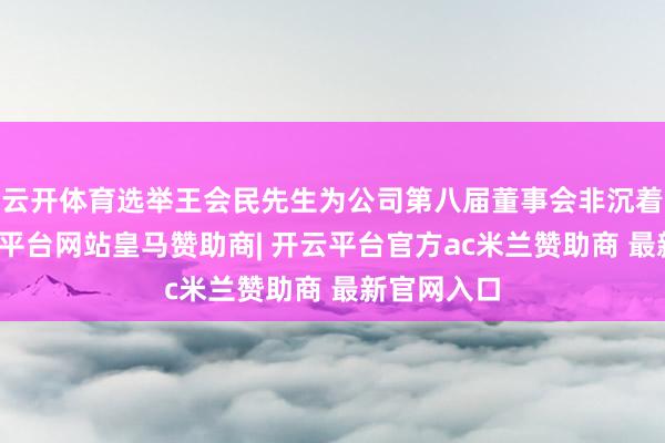 云开体育选举王会民先生为公司第八届董事会非沉着董事-开云平台网站皇马赞助商| 开云平台官方ac米兰赞助商 最新官网入口