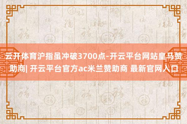 云开体育沪指虽冲破3700点-开云平台网站皇马赞助商| 开云平台官方ac米兰赞助商 最新官网入口
