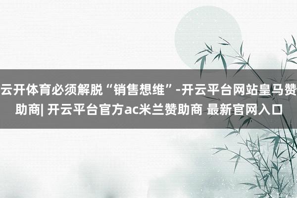 云开体育必须解脱“销售想维”-开云平台网站皇马赞助商| 开云平台官方ac米兰赞助商 最新官网入口