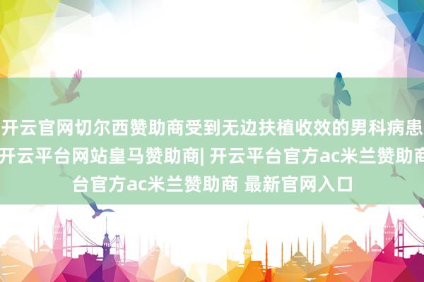 开云官网切尔西赞助商受到无边扶植收效的男科病患者的一致咨嗟-开云平台网站皇马赞助商| 开云平台官方ac米兰赞助商 最新官网入口