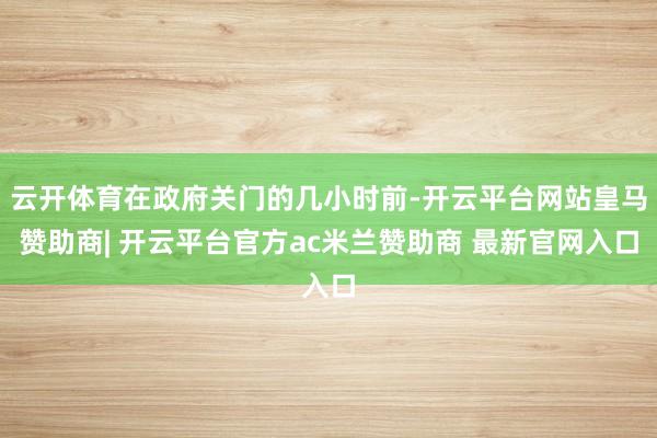云开体育在政府关门的几小时前-开云平台网站皇马赞助商| 开云平台官方ac米兰赞助商 最新官网入口