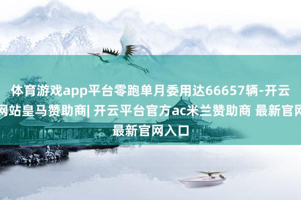 体育游戏app平台零跑单月委用达66657辆-开云平台网站皇马赞助商| 开云平台官方ac米兰赞助商 最新官网入口