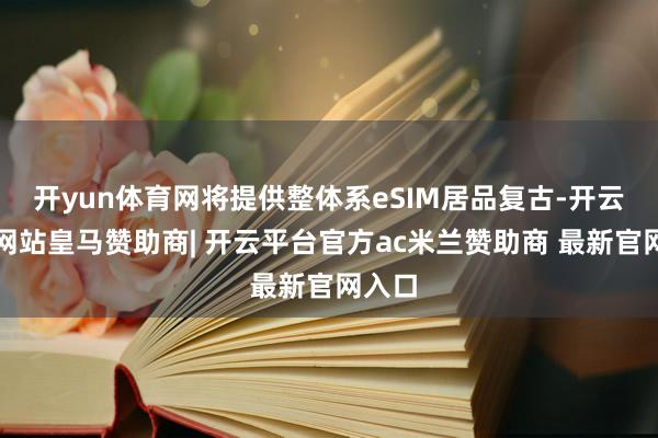 开yun体育网将提供整体系eSIM居品复古-开云平台网站皇马赞助商| 开云平台官方ac米兰赞助商 最新官网入口