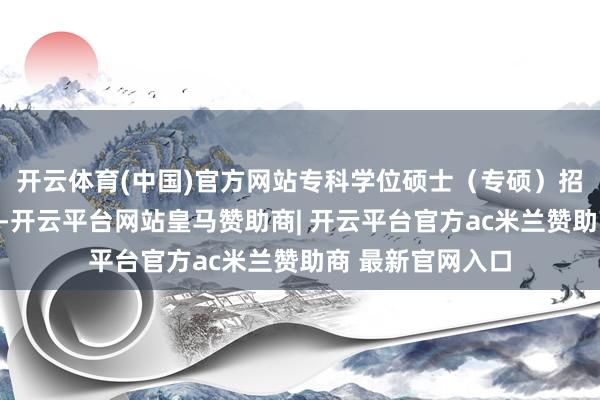 开云体育(中国)官方网站专科学位硕士(专硕)招生比例握续教诲-开云平台网站皇马赞助商| 开云平台官方ac米兰赞助商 最新官网入口