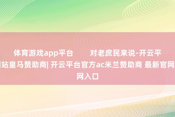 体育游戏app平台        对老庶民来说-开云平台网站皇马赞助商| 开云平台官方ac米兰赞助商 最新官网入口