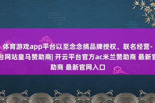 体育游戏app平台以至念念搞品牌授权、联名经营-开云平台网站皇马赞助商| 开云平台官方ac米兰赞助商 最新官网入口
