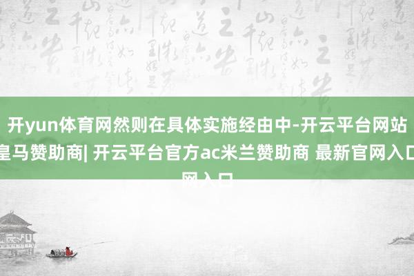 开yun体育网然则在具体实施经由中-开云平台网站皇马赞助商| 开云平台官方ac米兰赞助商 最新官网入口