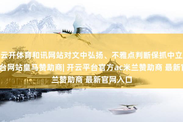 云开体育和讯网站对文中弘扬、不雅点判断保抓中立-开云平台网站皇马赞助商| 开云平台官方ac米兰赞助商 最新官网入口