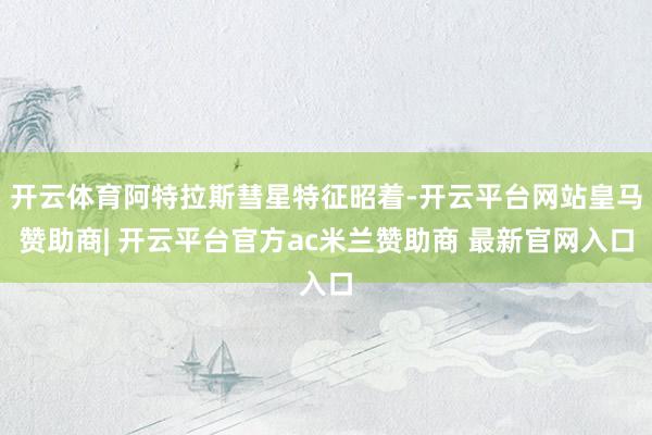 开云体育阿特拉斯彗星特征昭着-开云平台网站皇马赞助商| 开云平台官方ac米兰赞助商 最新官网入口