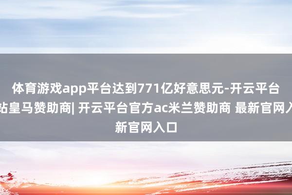 体育游戏app平台达到771亿好意思元-开云平台网站皇马赞助商| 开云平台官方ac米兰赞助商 最新官网入口