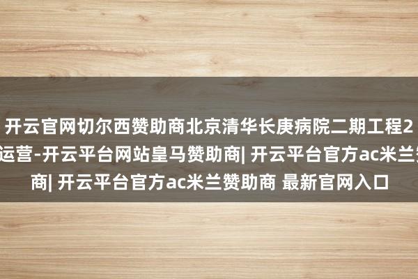 开云官网切尔西赞助商北京清华长庚病院二期工程2025年依然细腻进入运营-开云平台网站皇马赞助商| 开云平台官方ac米兰赞助商 最新官网入口