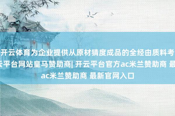 开云体育为企业提供从原材猜度成品的全经由质料考据决策-开云平台网站皇马赞助商| 开云平台官方ac米兰赞助商 最新官网入口