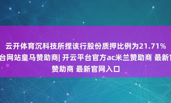 云开体育沉科技所捏该行股份质押比例为21.71%-开云平台网站皇马赞助商| 开云平台官方ac米兰赞助商 最新官网入口
