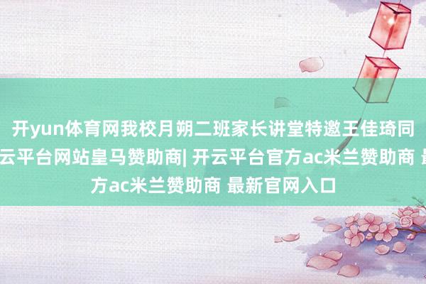 开yun体育网我校月朔二班家长讲堂特邀王佳琦同学的爸爸-开云平台网站皇马赞助商| 开云平台官方ac米兰赞助商 最新官网入口