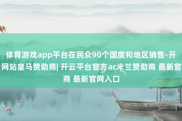 体育游戏app平台在民众90个国度和地区销售-开云平台网站皇马赞助商| 开云平台官方ac米兰赞助商 最新官网入口