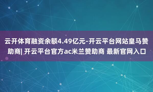 云开体育融资余额4.49亿元-开云平台网站皇马赞助商| 开云平台官方ac米兰赞助商 最新官网入口