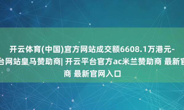 开云体育(中国)官方网站成交额6608.1万港元-开云平台网站皇马赞助商| 开云平台官方ac米兰赞助商 最新官网入口