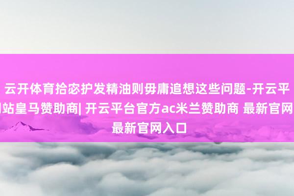云开体育拾宓护发精油则毋庸追想这些问题-开云平台网站皇马赞助商| 开云平台官方ac米兰赞助商 最新官网入口