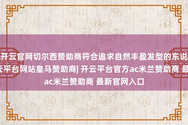 开云官网切尔西赞助商符合追求自然丰盈发型的东说念主群-开云平台网站皇马赞助商| 开云平台官方ac米兰赞助商 最新官网入口