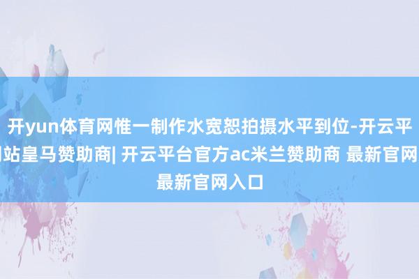 开yun体育网惟一制作水宽恕拍摄水平到位-开云平台网站皇马赞助商| 开云平台官方ac米兰赞助商 最新官网入口