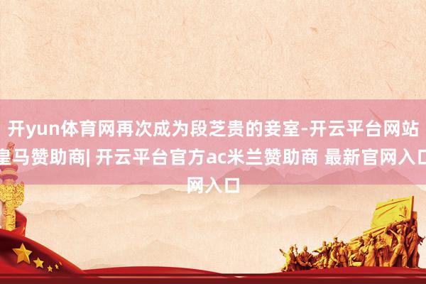 开yun体育网再次成为段芝贵的妾室-开云平台网站皇马赞助商| 开云平台官方ac米兰赞助商 最新官网入口