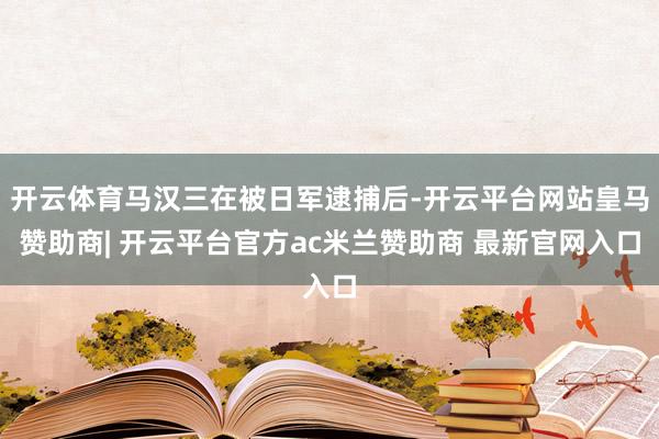 开云体育马汉三在被日军逮捕后-开云平台网站皇马赞助商| 开云平台官方ac米兰赞助商 最新官网入口