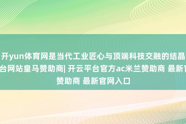 开yun体育网是当代工业匠心与顶端科技交融的结晶-开云平台网站皇马赞助商| 开云平台官方ac米兰赞助商 最新官网入口