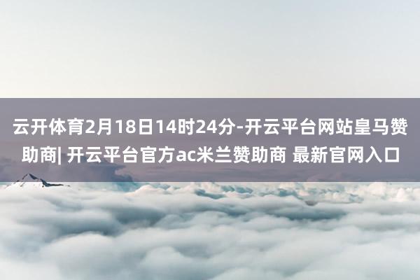 云开体育2月18日14时24分-开云平台网站皇马赞助商| 开云平台官方ac米兰赞助商 最新官网入口