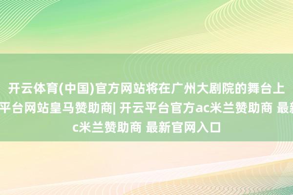 开云体育(中国)官方网站将在广州大剧院的舞台上重现-开云平台网站皇马赞助商| 开云平台官方ac米兰赞助商 最新官网入口
